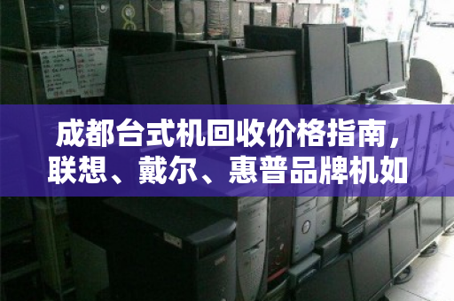成都台式机回收价格指南,联想、戴尔、惠普品牌机如何卖得更高?免费上门估价服务解析 成都台式机回收价格指南,联想、戴尔、惠普品牌机如何卖得更高?免费上门估价服务解析