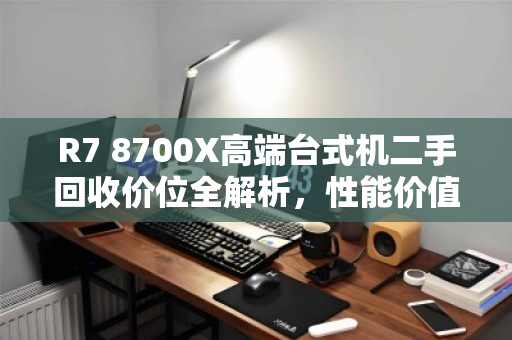 R7 8700X高端台式机二手回收价位全解析,性能价值与市场行情深度评估 R7 8700X高端台式机二手回收价位全解析,性能价值与市场行情深度评估