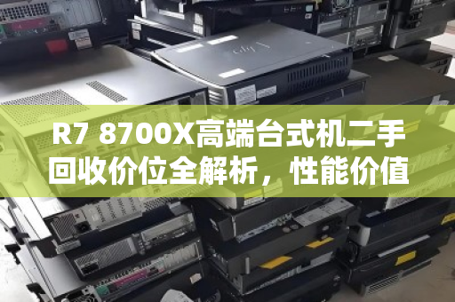 R7 8700X高端台式机二手回收价位全解析,性能价值与市场行情深度评估 R7 8700X高端台式机二手回收价位全解析,性能价值与市场行情深度评估