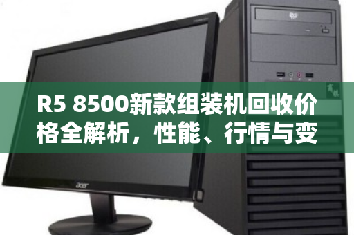 R5 8500新款组装机回收价格全解析，性能、行情与变现指南