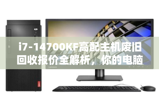 i7-14700KF高配主机废旧回收报价全解析，你的电脑还值多少钱？