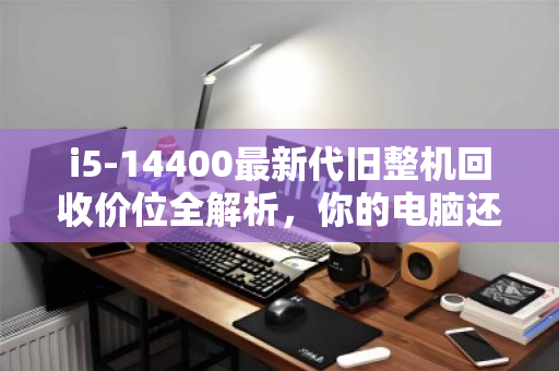 i5-14400最新代旧整机回收价位全解析,你的电脑还值多少? i5-14400最新代旧整机回收价位全解析,你的电脑还值多少?
