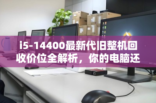 i5-14400最新代旧整机回收价位全解析,你的电脑还值多少? i5-14400最新代旧整机回收价位全解析,你的电脑还值多少?