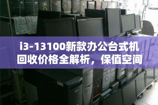 i3-13100新款办公台式机回收价格全解析,保值空间与理性出手指南 i3-13100新款办公台式机回收价格全解析,保值空间与理性出手指南