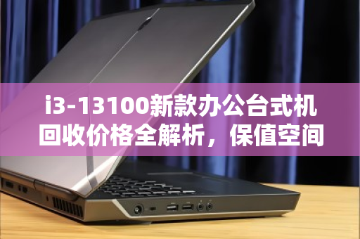 i3-13100新款办公台式机回收价格全解析,保值空间与理性出手指南 i3-13100新款办公台式机回收价格全解析,保值空间与理性出手指南