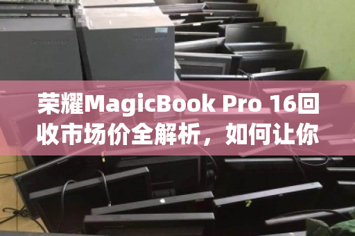 荣耀MagicBook Pro 16回收市场价全解析,如何让你的笔记本价值最大化? 荣耀MagicBook Pro 16回收市场价全解析,如何让你的笔记本价值最大化?