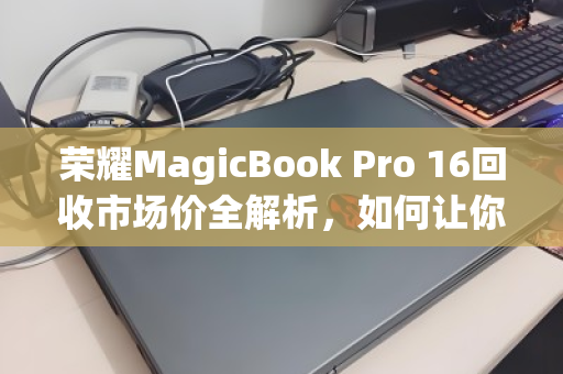 荣耀MagicBook Pro 16回收市场价全解析，如何让你的笔记本价值最大化？
