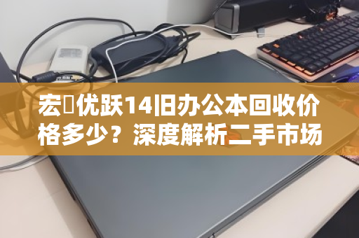 宏碁优跃14旧办公本回收价格多少?深度解析二手市场行情与变现策略 宏碁优跃14旧办公本回收价格多少?深度解析二手市场行情与变现策略