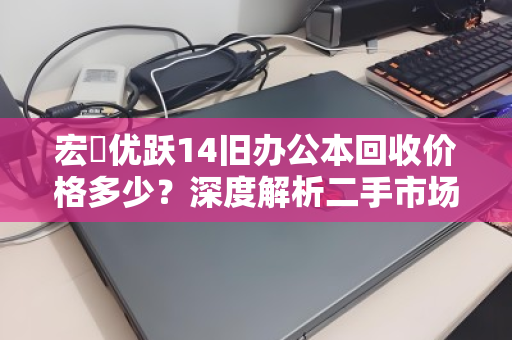 宏碁优跃14旧办公本回收价格多少？深度解析二手市场行情与变现策略