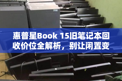 惠普星Book 15旧笔记本回收价位全解析,别让闲置变废铁,让你的旧电脑焕发最后价值 惠普星Book 15旧笔记本回收价位全解析,别让闲置变废铁,让你的旧电脑焕发最后价值