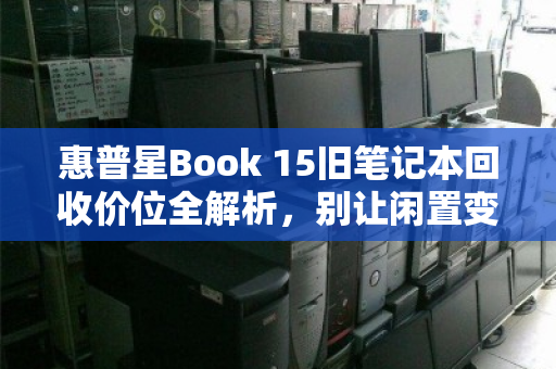 惠普星Book 15旧笔记本回收价位全解析,别让闲置变废铁,让你的旧电脑焕发最后价值 惠普星Book 15旧笔记本回收价位全解析,别让闲置变废铁,让你的旧电脑焕发最后价值