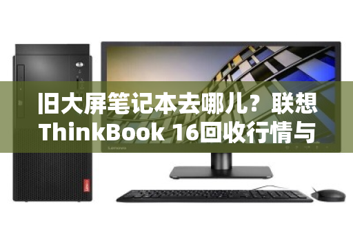 旧大屏笔记本去哪儿?联想ThinkBook 16回收行情与变现指南 旧大屏笔记本去哪儿?联想ThinkBook 16回收行情与变现指南