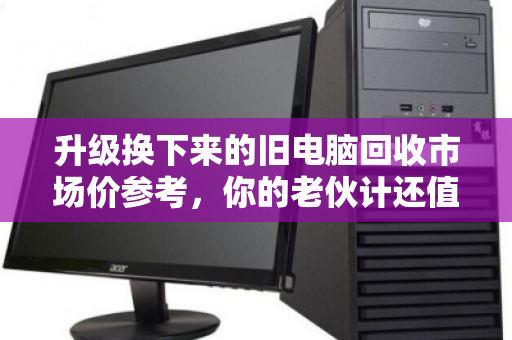 升级换下来的旧电脑回收市场价参考,你的老伙计还值多少钱? 升级换下来的旧电脑回收市场价参考,你的老伙计还值多少钱?