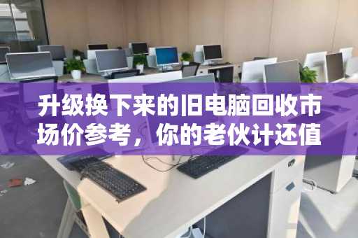 升级换下来的旧电脑回收市场价参考,你的老伙计还值多少钱? 升级换下来的旧电脑回收市场价参考,你的老伙计还值多少钱?