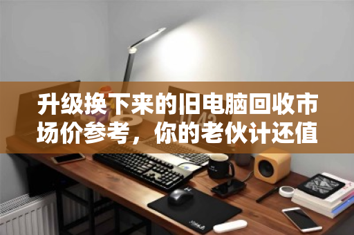 升级换下来的旧电脑回收市场价参考，你的老伙计还值多少钱？