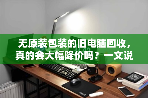 无原装包装的旧电脑回收,真的会大幅降价吗?一文说透真相 无原装包装的旧电脑回收,真的会大幅降价吗?一文说透真相