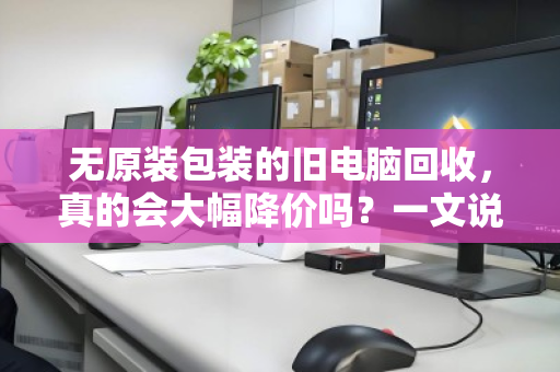 无原装包装的旧电脑回收，真的会大幅降价吗？一文说透真相