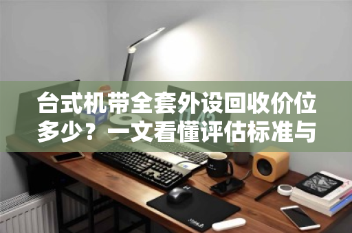 台式机带全套外设回收价位多少?一文看懂评估标准与避坑指南 台式机带全套外设回收价位多少?一文看懂评估标准与避坑指南