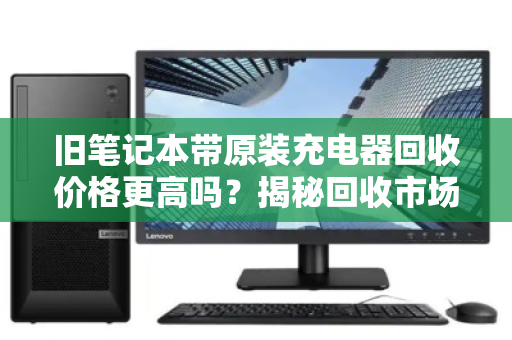 旧笔记本带原装充电器回收价格更高吗?揭秘回收市场的隐形规则 旧笔记本带原装充电器回收价格更高吗?揭秘回收市场的隐形规则