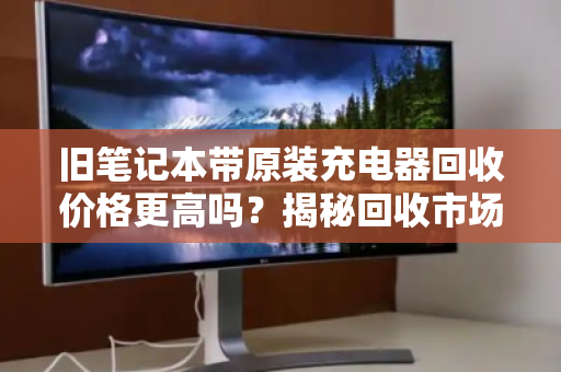 旧笔记本带原装充电器回收价格更高吗?揭秘回收市场的隐形规则 旧笔记本带原装充电器回收价格更高吗?揭秘回收市场的隐形规则