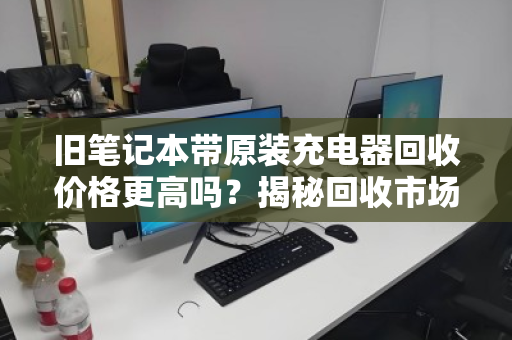 旧笔记本带原装充电器回收价格更高吗？揭秘回收市场的隐形规则