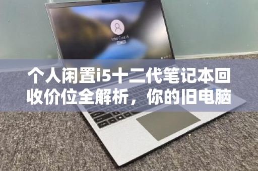 个人闲置i5十二代笔记本回收价位全解析,你的旧电脑还值多少钱? 个人闲置i5十二代笔记本回收价位全解析,你的旧电脑还值多少钱?