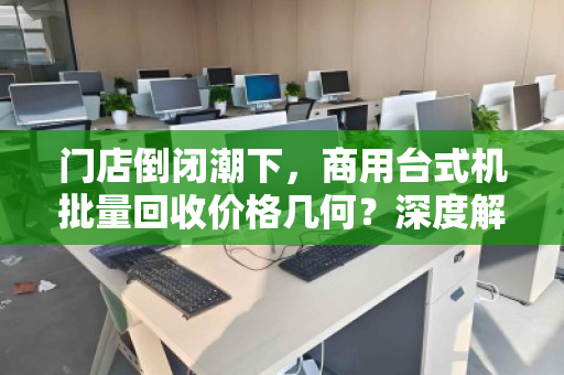 门店倒闭潮下,商用台式机批量回收价格几何?深度解析与实操指南 门店倒闭潮下,商用台式机批量回收价格几何?深度解析与实操指南