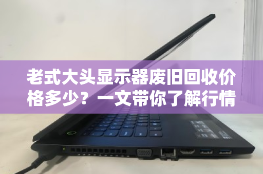老式大头显示器废旧回收价格多少?一文带你了解行情与门道 老式大头显示器废旧回收价格多少?一文带你了解行情与门道