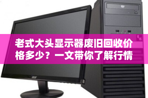 老式大头显示器废旧回收价格多少？一文带你了解行情与门道