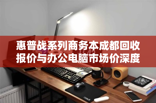 惠普战系列商务本成都回收报价与办公电脑市场价深度分析 惠普战系列商务本成都回收报价与办公电脑市场价深度分析