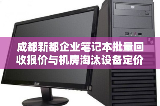 成都新都企业笔记本批量回收报价与机房淘汰设备定价全解析
