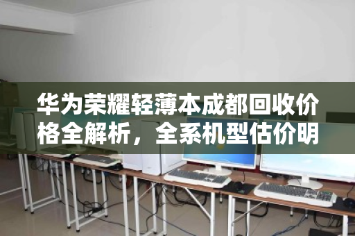 华为荣耀轻薄本成都回收价格全解析,全系机型估价明细与避坑指南 华为荣耀轻薄本成都回收价格全解析,全系机型估价明细与避坑指南