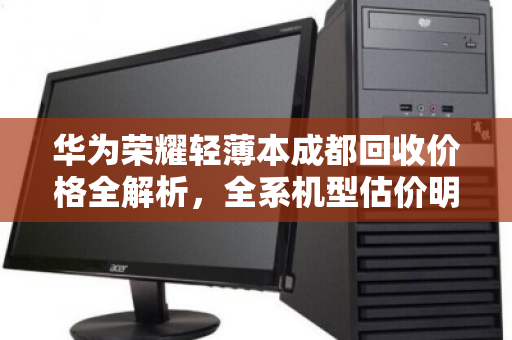 华为荣耀轻薄本成都回收价格全解析,全系机型估价明细与避坑指南 华为荣耀轻薄本成都回收价格全解析,全系机型估价明细与避坑指南