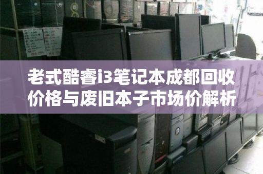 老式酷睿i3笔记本成都回收价格与废旧本子市场价解析 老式酷睿i3笔记本成都回收价格与废旧本子市场价解析