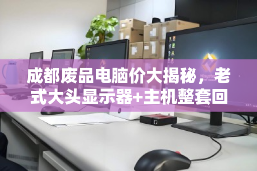 成都废品电脑价大揭秘，老式大头显示器+主机整套回收能卖多少钱？