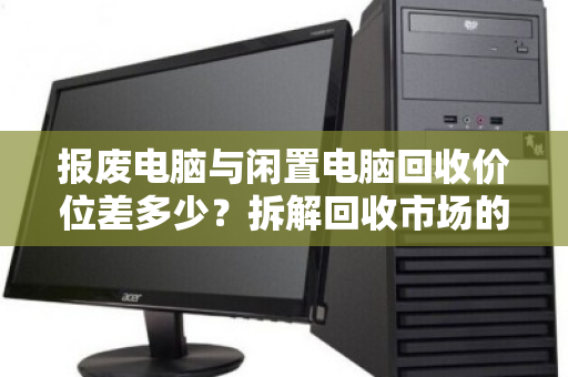 报废电脑与闲置电脑回收价位差多少?拆解回收市场的价值密码 报废电脑与闲置电脑回收价位差多少?拆解回收市场的价值密码
