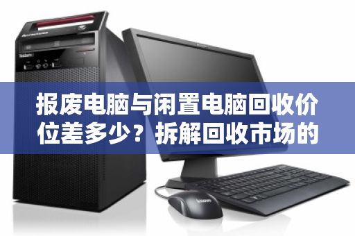 报废电脑与闲置电脑回收价位差多少?拆解回收市场的价值密码 报废电脑与闲置电脑回收价位差多少?拆解回收市场的价值密码