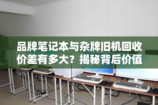 品牌笔记本与杂牌旧机回收价差有多大？揭秘背后价值逻辑与避坑指南