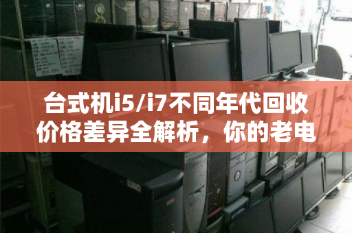 台式机i5/i7不同年代回收价格差异全解析,你的老电脑还值多少钱? 台式机i5/i7不同年代回收价格差异全解析,你的老电脑还值多少钱?