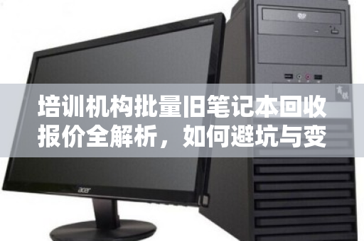 培训机构批量旧笔记本回收报价全解析,如何避坑与变现 培训机构批量旧笔记本回收报价全解析,如何避坑与变现