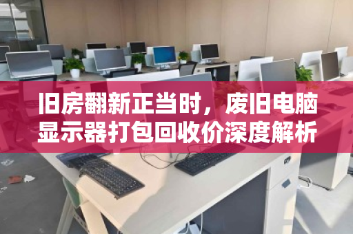 旧房翻新正当时,废旧电脑显示器打包回收价深度解析 旧房翻新正当时,废旧电脑显示器打包回收价深度解析