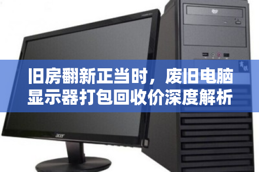 旧房翻新正当时，废旧电脑显示器打包回收价深度解析
