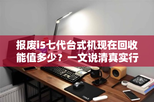 报废i5七代台式机现在回收能值多少?一文说清真实行情与避坑指南 报废i5七代台式机现在回收能值多少?一文说清真实行情与避坑指南