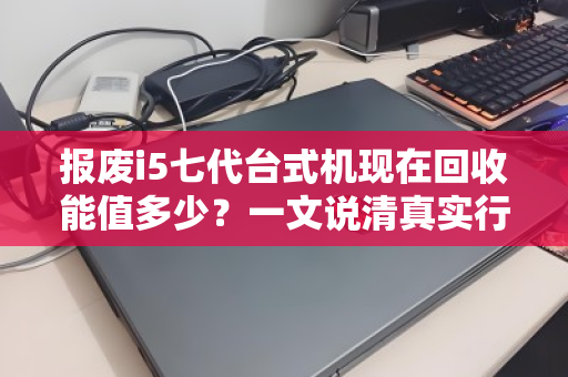 报废i5七代台式机现在回收能值多少?一文说清真实行情与避坑指南 报废i5七代台式机现在回收能值多少?一文说清真实行情与避坑指南