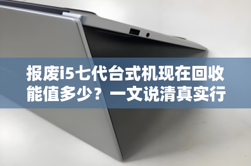 报废i5七代台式机现在回收能值多少？一文说清真实行情与避坑指南