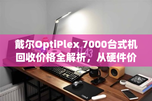 戴尔OptiPlex 7000台式机回收价格全解析,从硬件价值到变现指南 戴尔OptiPlex 7000台式机回收价格全解析,从硬件价值到变现指南