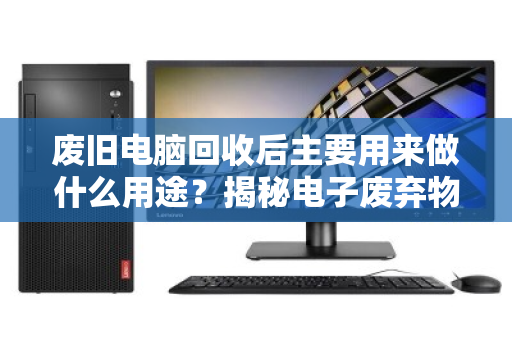 废旧电脑回收后主要用来做什么用途?揭秘电子废弃物变废为宝的全流程 废旧电脑回收后主要用来做什么用途?揭秘电子废弃物变废为宝的全流程