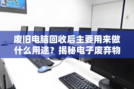 废旧电脑回收后主要用来做什么用途?揭秘电子废弃物变废为宝的全流程 废旧电脑回收后主要用来做什么用途?揭秘电子废弃物变废为宝的全流程