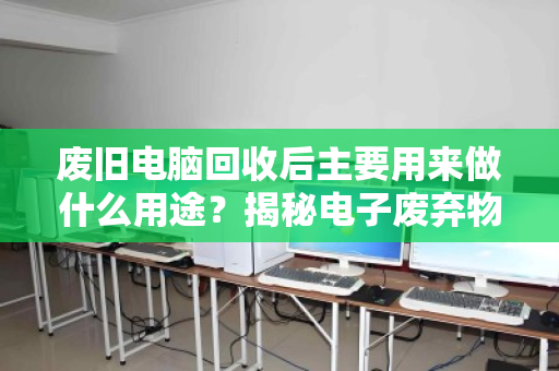 废旧电脑回收后主要用来做什么用途？揭秘电子废弃物变废为宝的全流程