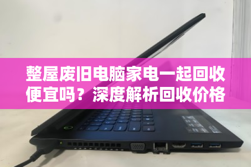 整屋废旧电脑家电一起回收便宜吗?深度解析回收价格与避坑指南 整屋废旧电脑家电一起回收便宜吗?深度解析回收价格与避坑指南